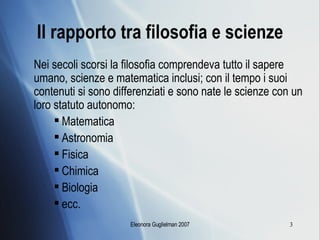 Il rapporto tra filosofia e scienze Nei secoli scorsi la filosofia comprendeva tutto il sapere umano, scienze e matematica inclusi; con il tempo i suoi contenuti si sono differenziati e sono nate le scienze con un loro statuto autonomo: Matematica Astronomia Fisica Chimica Biologia  ecc. 