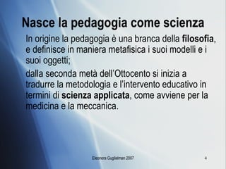 Nasce la pedagogia come scienza In origine la pedagogia è una branca della  filosofia , e definisce in maniera metafisica i suoi modelli e i suoi oggetti;  dalla seconda metà dell’Ottocento si inizia a tradurre la metodologia e l’intervento educativo in termini di  scienza applicata , come avviene per la medicina e la meccanica. 