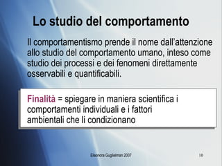 Lo studio del comportamento Il comportamentismo prende il nome dall’attenzione allo studio del comportamento umano, inteso come studio dei processi e dei fenomeni direttamente osservabili e quantificabili. Finalità  = spiegare in maniera scientifica i  comportamenti individuali e i fattori    ambientali che li condizionano 