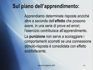 Sul piano dell’apprendimento:   Apprendiamo determinate risposte anziché altre a seconda dell’ effetto  che possono avere, in una serie di prove ed errori; l’esercizio contribuisce all’apprendimento. La  punizione  non serve a scoraggiare i comportamenti scorretti se una connessione stimolo-risposta è consolidata con effetto soddisfacente. 