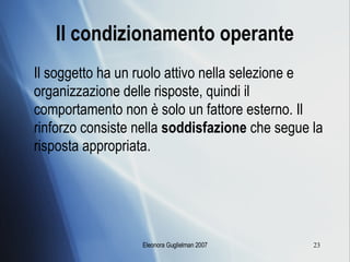 Il condizionamento operante Il soggetto ha un ruolo attivo nella selezione e organizzazione delle risposte, quindi il comportamento non è solo un fattore esterno. Il rinforzo consiste nella  soddisfazione  che segue la risposta appropriata. 