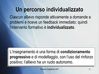 Un percorso individualizzato Ciascun allievo risponde attivamente a domande e problemi e riceve un feedback immediato: quindi l’intervento formativo è  individualizzato . L’insegnamento è una forma di  condizionamento progressivo  e di modellaggio, con l’uso del rinforzo positivo; l’allievo ha un ruolo autonomo. 