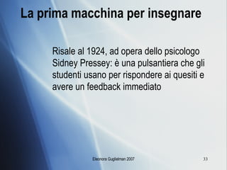 La prima macchina per insegnare Risale al 1924, ad opera dello psicologo Sidney Pressey: è una pulsantiera che gli studenti usano per rispondere ai quesiti e avere un feedback immediato 