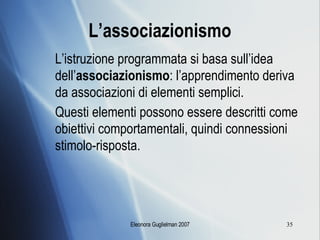 L’associazionismo L’istruzione programmata si basa sull’idea dell’ associazionismo : l’apprendimento deriva da associazioni di elementi semplici. Questi elementi possono essere descritti come obiettivi comportamentali, quindi connessioni stimolo-risposta. 