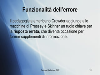 Funzionalità dell’errore Il pedagogista americano Crowder aggiunge alle macchine di Pressey e Skinner un ruolo chiave per la  risposta errata , che diventa occasione per fornire supplementi di informazione. 