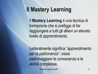 Il Mastery Learning Il  Mastery Learning  è una tecnica di formazione che si prefigge di far raggiungere a tutti gli allievi un elevato livello di apprendimento.  Letteralmente significa “apprendimento per la padronanza”: ossia padroneggiare le conoscenze e le abilità complesse. 