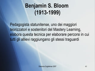 Benjamin S. Bloom  (1913-1999) Pedagogista statunitense, uno dei maggiori teorizzatori e sostenitori del Mastery Learning, elabora questa tecnica per elaborare percorsi in cui tutti gli allievi raggiungano gli stessi traguardi 
