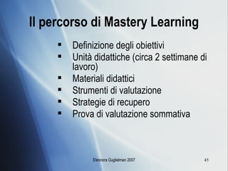 Il percorso di Mastery Learning Definizione degli obiettivi Unità didattiche (circa 2 settimane di lavoro) Materiali didattici Strumenti di valutazione Strategie di recupero Prova di valutazione sommativa 