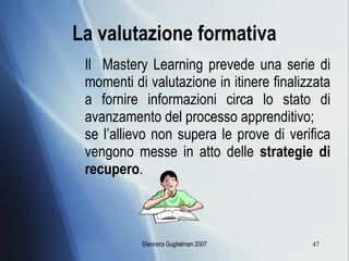 La valutazione formativa Il  Mastery Learning prevede una serie di momenti di valutazione in itinere finalizzata a fornire informazioni circa lo stato di avanzamento del processo apprenditivo; se l’allievo non supera le prove di verifica vengono messe in atto delle  strategie di recupero . 