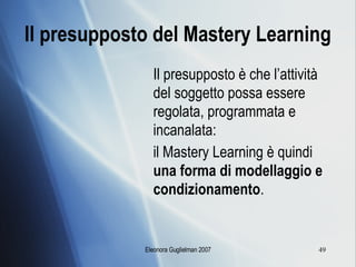 Il presupposto del Mastery Learning Il presupposto è che l’attività del soggetto possa essere regolata, programmata e incanalata:  il Mastery Learning è quindi  una forma di modellaggio e condizionamento . 