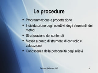 Le procedure Programmazione e progettazione Individuazione degli obiettivi, degli strumenti, dei metodi Strutturazione dei contenuti Messa a punto di strumenti di controllo e valutazione Conoscenza della personalità degli allievi 