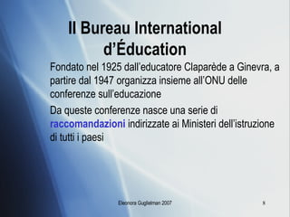 Il Bureau International d’ É ducation Fondato nel 1925 dall’educatore Claparède a Ginevra, a partire dal 1947 organizza insieme all’ONU delle conferenze sull’educazione Da queste conferenze nasce una serie di  raccomandazioni  indirizzate ai Ministeri dell’istruzione di tutti i paesi 