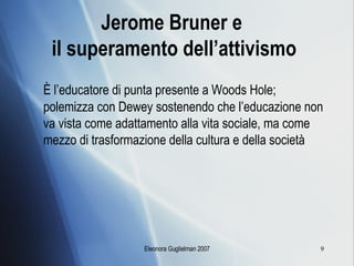 Jerome Bruner e  il superamento dell’attivismo È l’educatore di punta presente a Woods Hole; polemizza con Dewey sostenendo che l’educazione non va vista come adattamento alla vita sociale, ma come mezzo di trasformazione della cultura e della società 