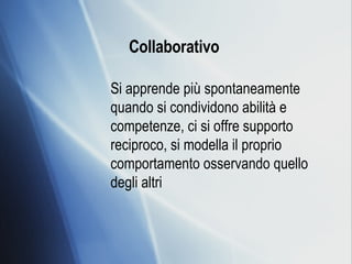 Collaborativo   Si apprende più spontaneamente quando si condividono abilità e competenze, ci si offre supporto reciproco, si modella il proprio comportamento osservando quello degli altri 