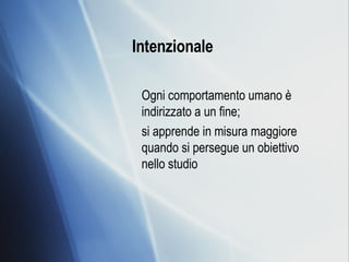 Intenzionale   Ogni comportamento umano è indirizzato a un fine; si apprende in misura maggiore quando si persegue un obiettivo nello studio 