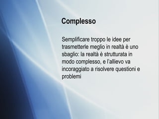 Complesso   Semplificare troppo le idee per trasmetterle meglio in realtà è uno sbaglio: la realtà è strutturata in modo complesso, e l’allievo va incoraggiato a risolvere questioni e problemi  