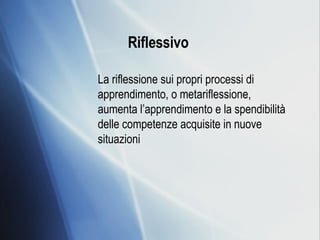 Riflessivo   La riflessione sui propri processi di apprendimento, o metariflessione, aumenta l’apprendimento e la spendibilità delle competenze acquisite in nuove situazioni 
