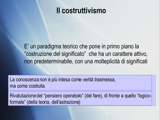 Il costruttivismo E’ un paradigma teorico che pone in primo piano la “costruzione del significato”  che ha un carattere attivo, non predeterminabile, con una molteplicità di significati La conoscenza non è più intesa come verità trasmessa,  ma come costruita Rivalutazione del “pensiero operatorio” (del fare), di fronte a quello “logico-formale” (della teoria, dell’astrazione) 
