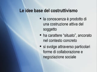 Le idee base del costruttivismo la conoscenza è prodotto di una costruzione attiva del soggetto  ha carattere “situato”, ancorato nel contesto concreto  si svolge attraverso particolari forme di collaborazione e negoziazione sociale 