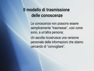 Il modello di trasmissione  delle conoscenze Le conoscenze non possono essere semplicemente “trasmesse”, così come sono, a un'altra persona;  chi ascolta ricostruisce una versione personale delle informazioni che stiamo cercando di “convogliare”. 