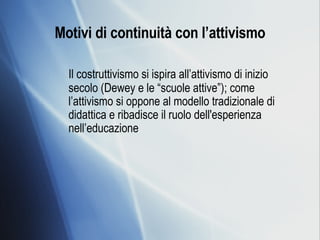 Motivi di continuità con l’attivismo Il costruttivismo si ispira all’attivismo di inizio secolo (Dewey e le “scuole attive”); come l’attivismo si oppone al modello tradizionale di didattica e ribadisce il ruolo dell'esperienza nell’educazione  