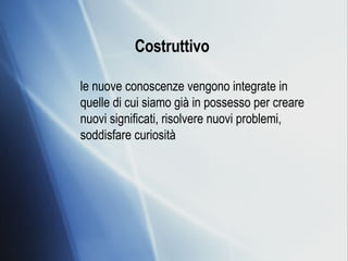 Costruttivo   le nuove conoscenze vengono integrate in quelle di cui siamo già in possesso per creare nuovi significati, risolvere nuovi problemi, soddisfare curiosità 