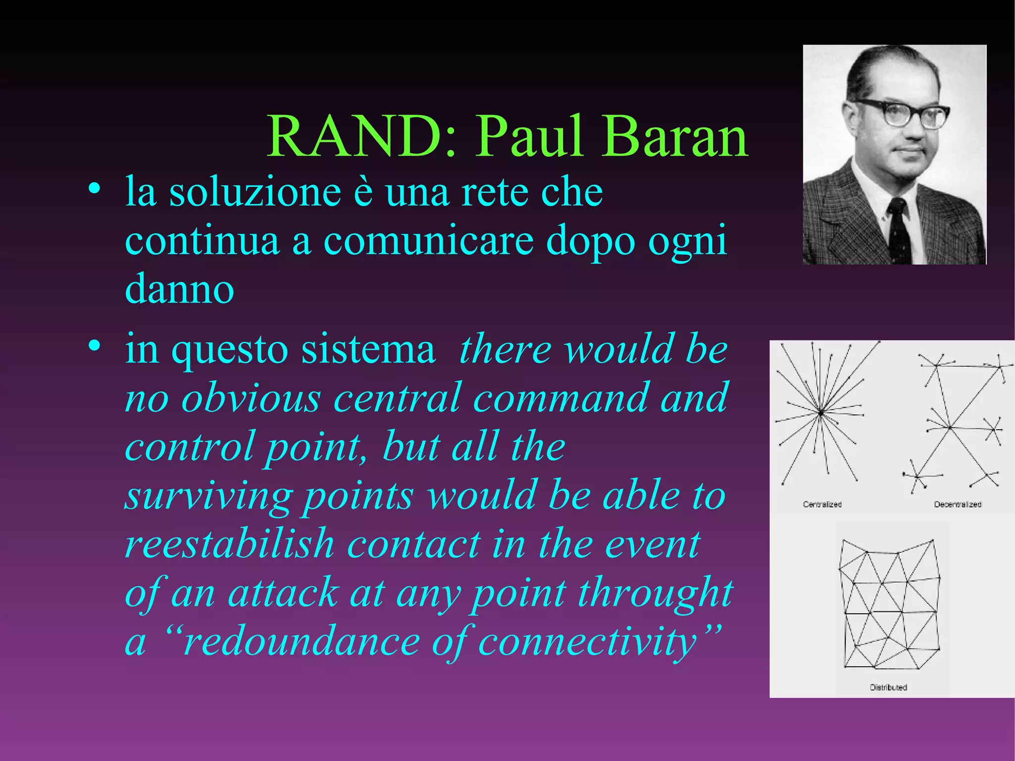 RAND: Paul Baran la soluzione è una rete che continua a comunicare dopo ogni danno in questo sistema  there would be no obvious central command and control point, but all the surviving points would be able to reestabilish contact in the event of an attack at any point throught a “redoundance of connectivity” 