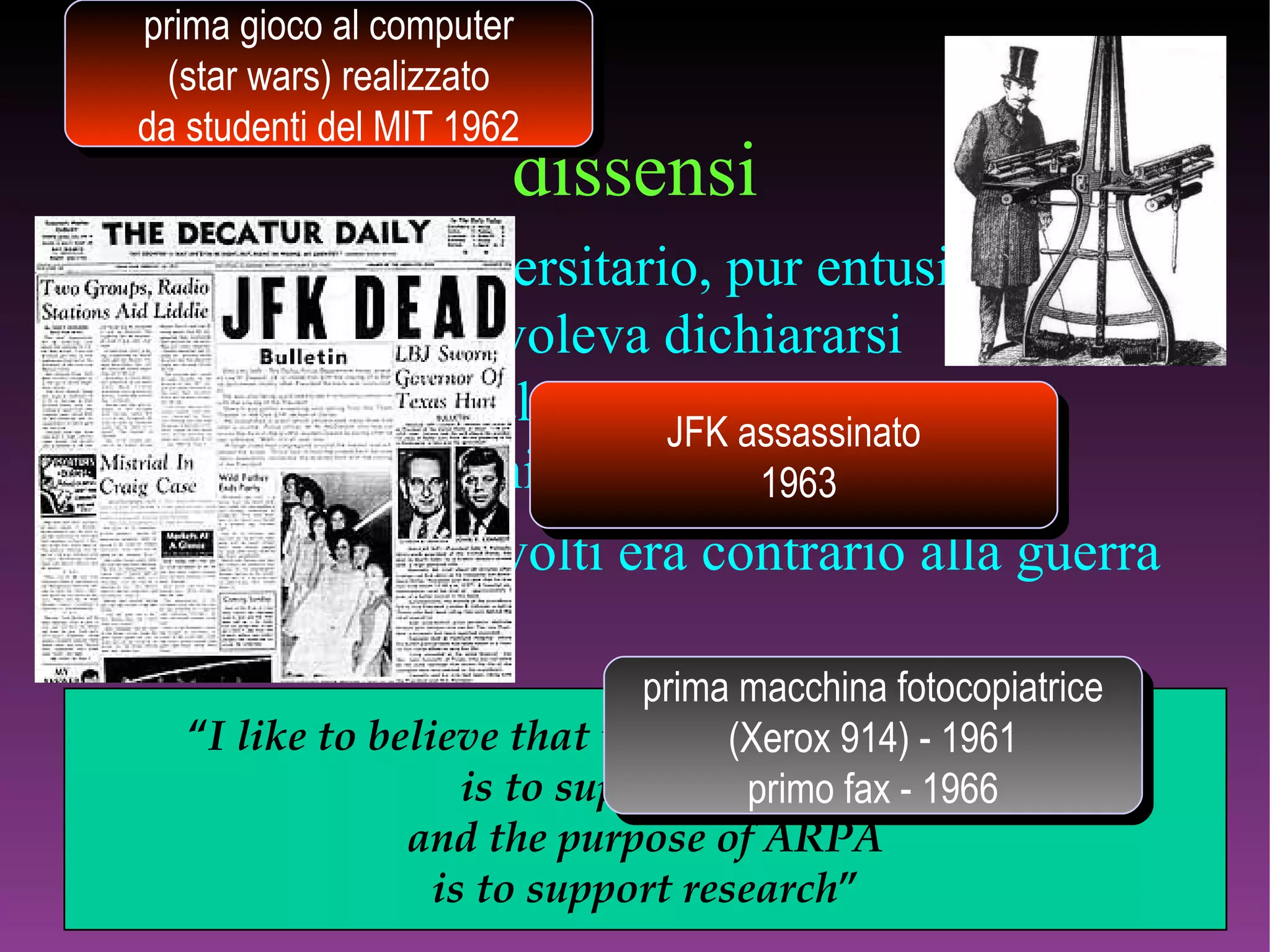 dissensi l’ambiente universitario, pur entusiasta sul tipo di ricerca, voleva dichiararsi indipendente dal complesso politico.economico del Pentagono il 95% dei coinvolti era contrario alla guerra nel Vietnam “ I like to believe that the purpose of the military is to support ARPA and the purpose of ARPA is to support research ” prima macchina fotocopiatrice (Xerox 914) - 1961 primo fax - 1966 prima gioco al computer (star wars) realizzato da studenti del MIT 1962 JFK assassinato 1963 