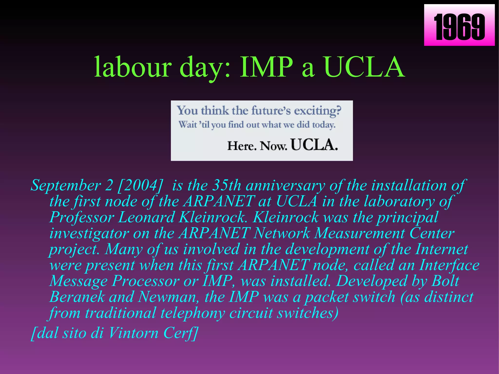 labour day: IMP a UCLA September 2 [2004]  is the 35th anniversary of the installation of the first node of the ARPANET at UCLA in the laboratory of Professor Leonard Kleinrock. Kleinrock was the principal investigator on the ARPANET Network Measurement Center project. Many of us involved in the development of the Internet were present when this first ARPANET node, called an Interface Message Processor or IMP, was installed. Developed by Bolt Beranek and Newman, the IMP was a packet switch (as distinct from traditional telephony circuit switches) [dal sito di Vintorn Cerf] 1969 