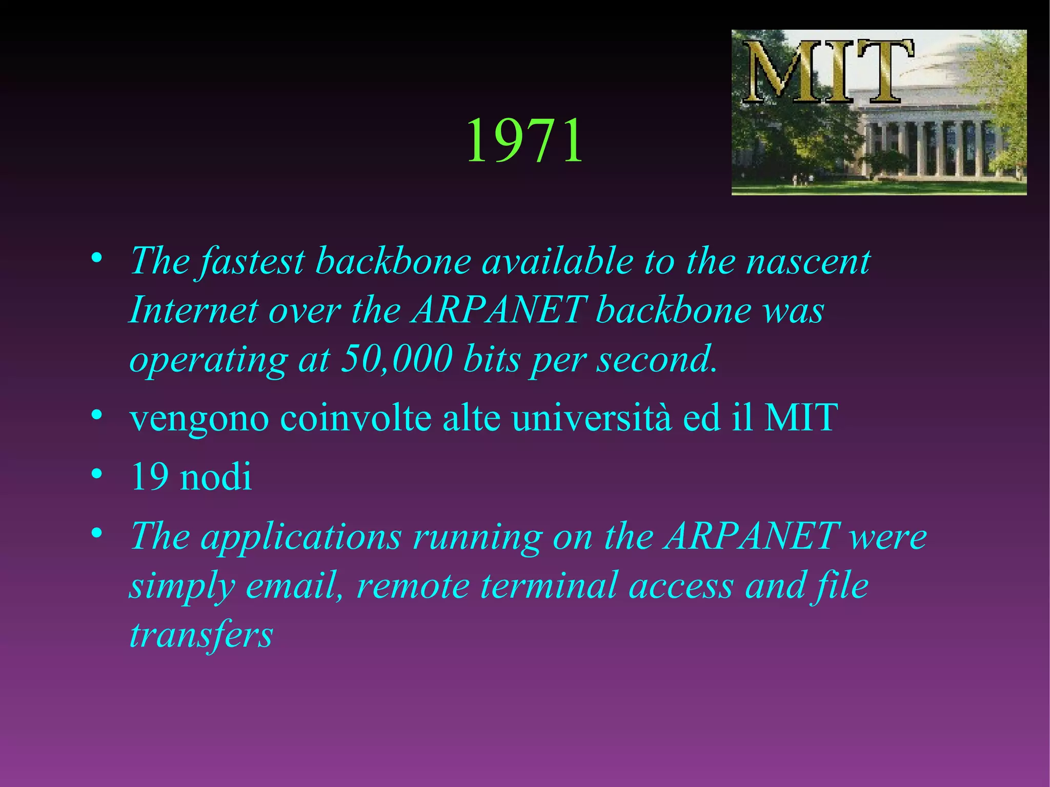 1971 The fastest backbone available to the nascent Internet over the ARPANET backbone was operating at 50,000 bits per second.   vengono coinvolte alte università ed il MIT 19 nodi The applications running on the ARPANET were simply email, remote terminal access and file transfers  