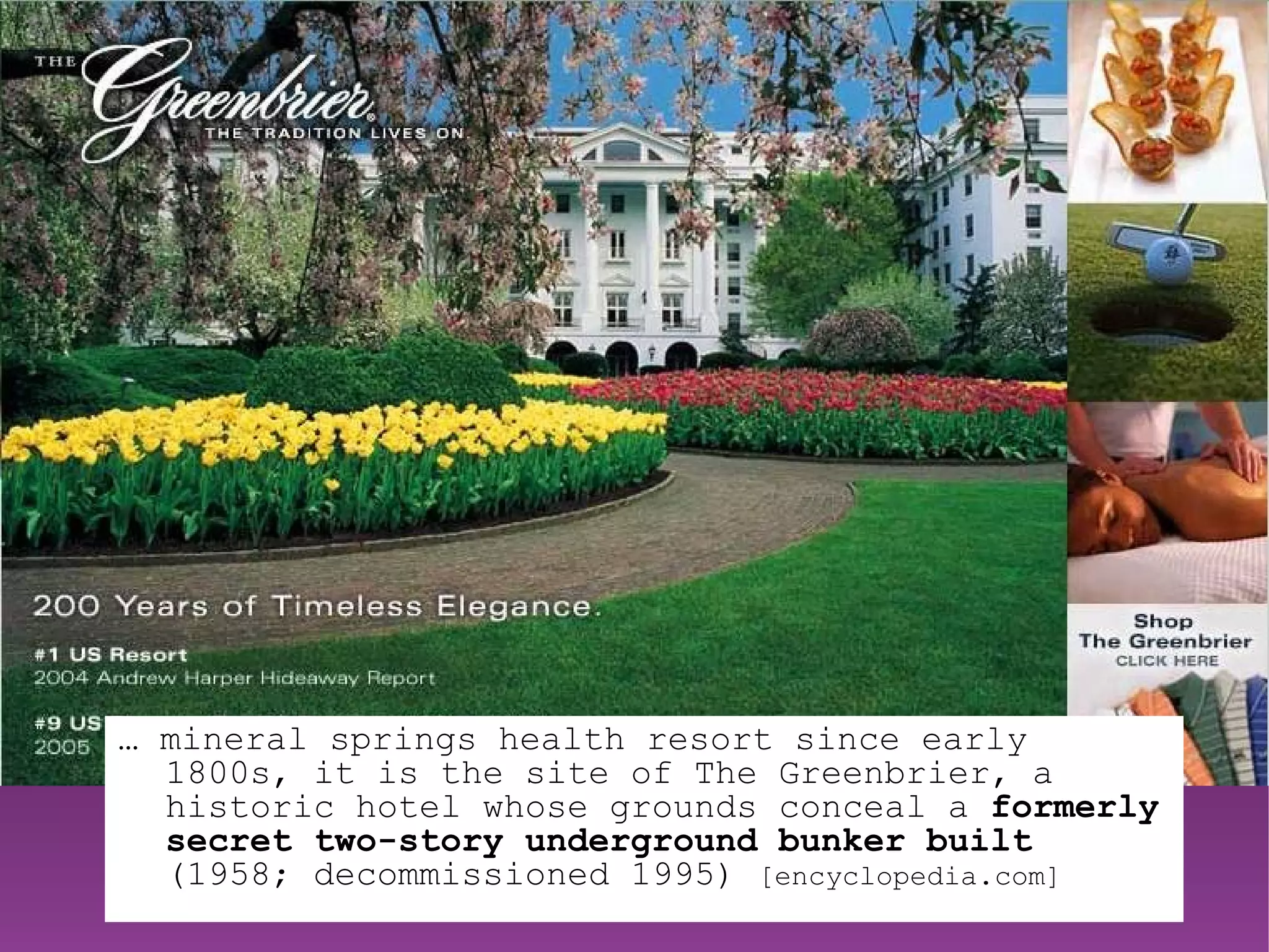 The Greenbrier …  mineral springs health resort since early 1800s, it is the site of The Greenbrier, a historic hotel whose grounds conceal a  formerly secret two-story underground bunker built  (1958; decommissioned 1995)  [encyclopedia.com] 