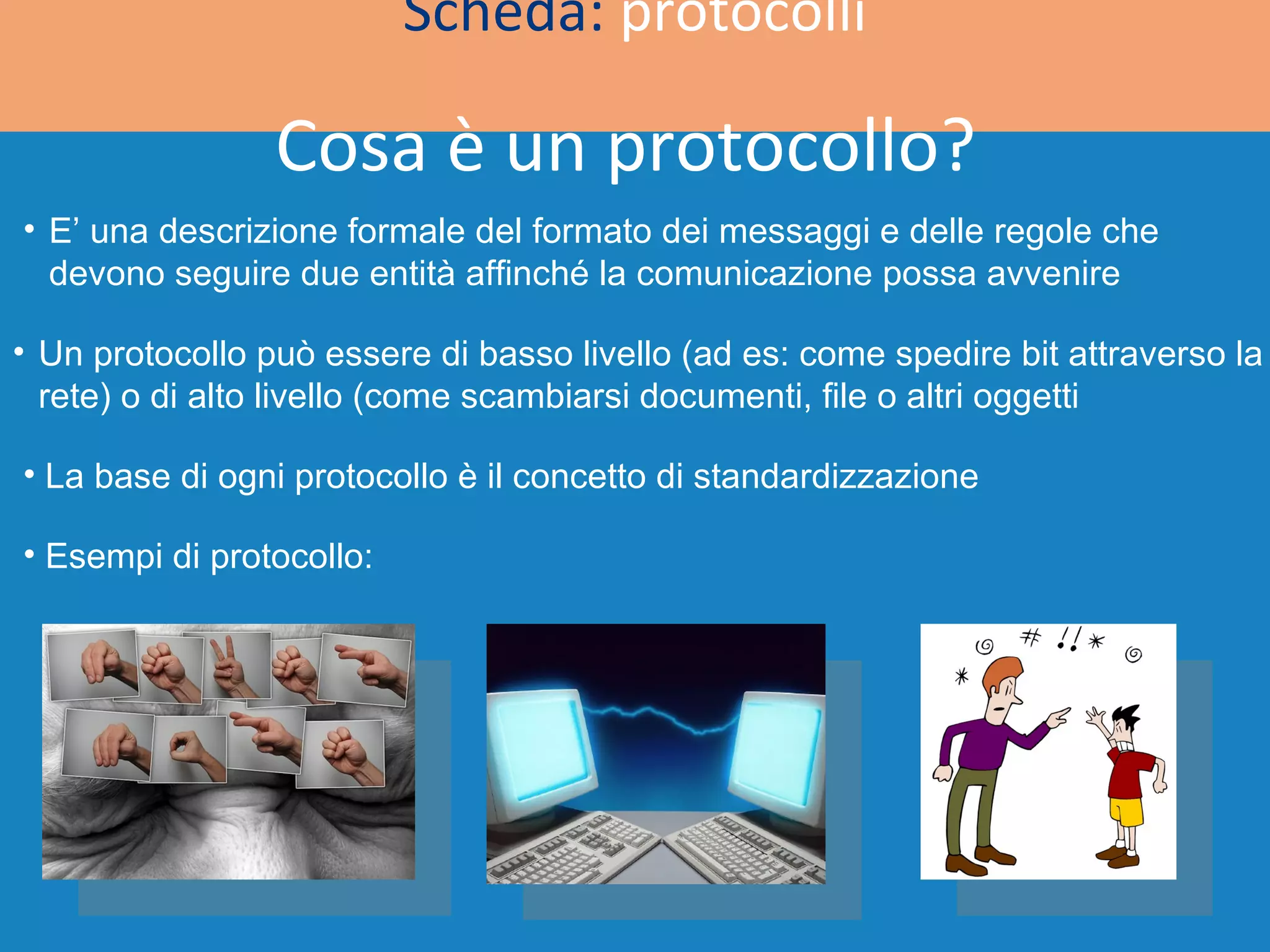 Scheda:  protocolli Cosa è un protocollo? E’ una descrizione formale del formato dei messaggi e delle regole che devono seguire due entità affinché la comunicazione possa avvenire Un protocollo può essere di basso livello (ad es: come spedire bit attraverso la rete) o di alto livello (come scambiarsi documenti, file o altri oggetti  La base di ogni protocollo è il concetto di standardizzazione  Esempi di protocollo: 