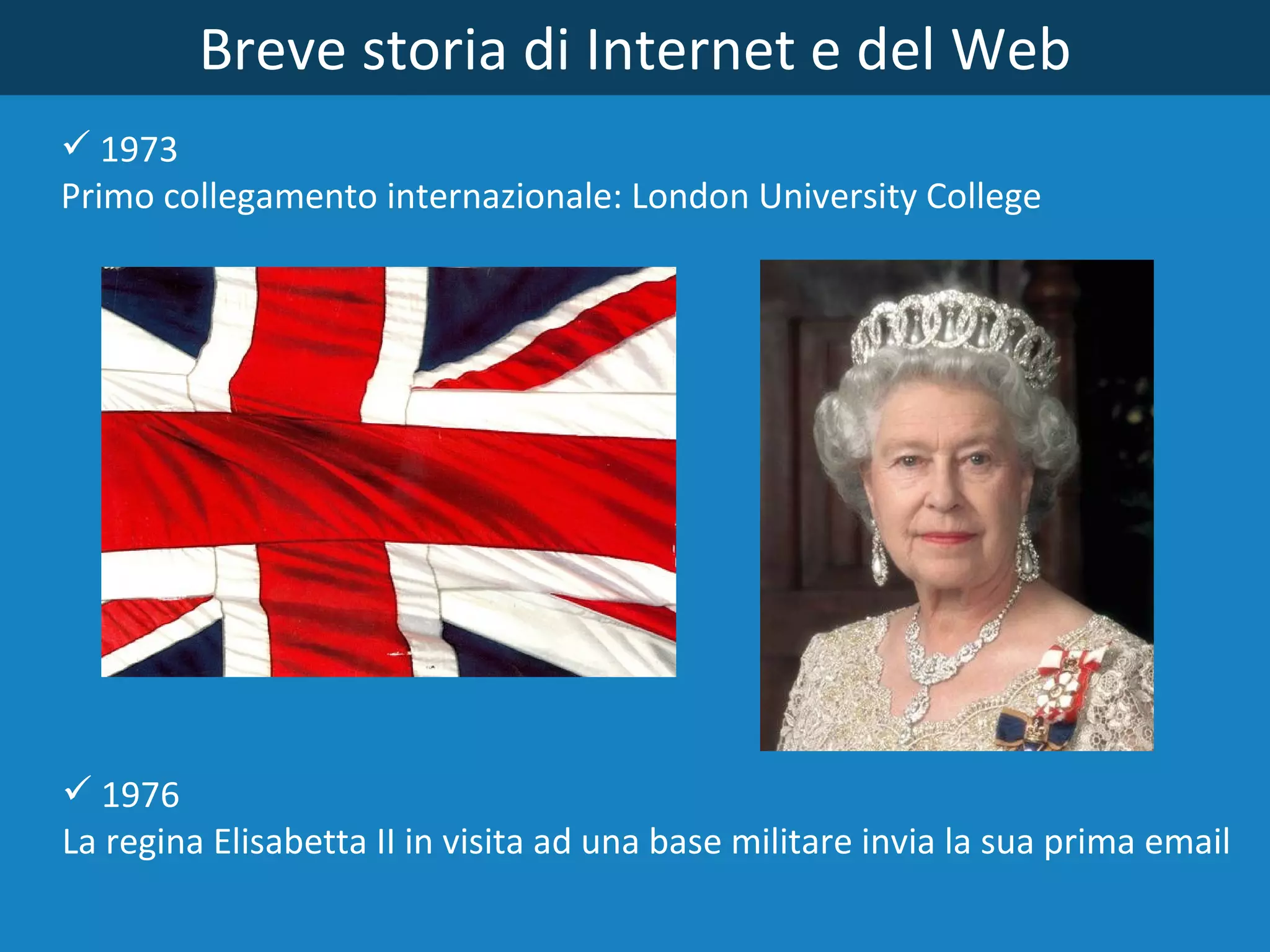 Breve storia di Internet e del Web 1973  Primo collegamento internazionale: London University College 1976 La regina Elisabetta II in visita ad una base militare invia la sua prima email 