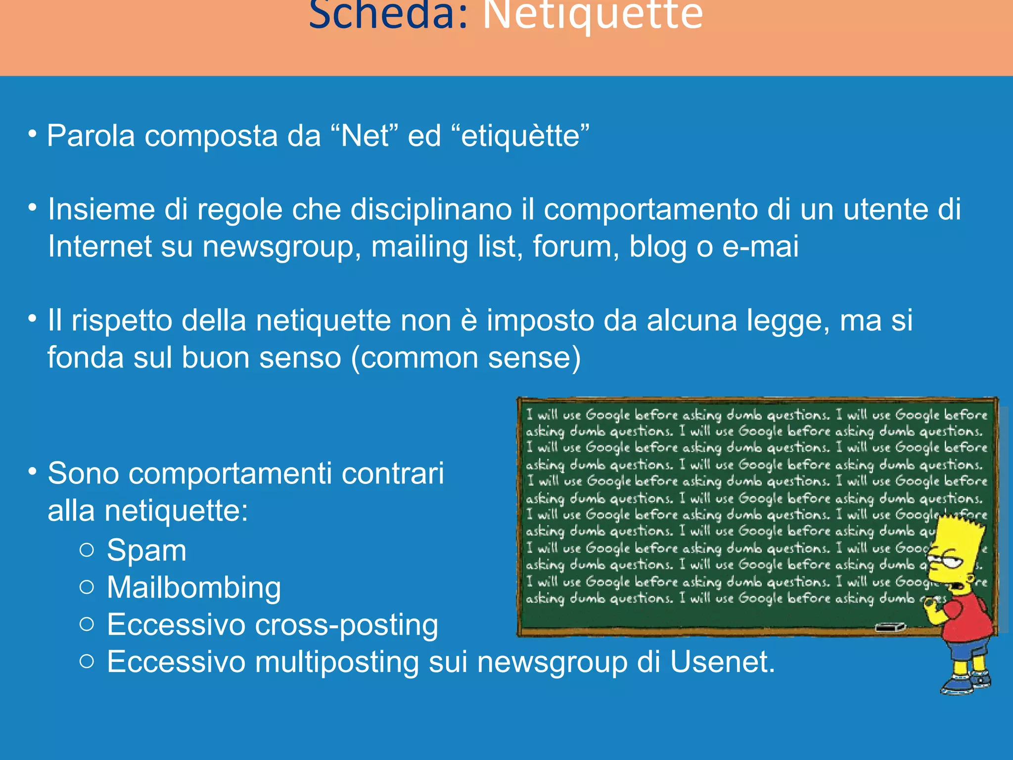 Scheda:  Netiquette Parola composta da “Net” ed “etiquètte” Insieme di regole che disciplinano il comportamento di un utente di Internet su newsgroup, mailing list, forum, blog o e-mai Il rispetto della netiquette non è imposto da alcuna legge, ma si fonda sul buon senso (common sense) Spam Mailbombing  Eccessivo cross-posting  Eccessivo multiposting sui newsgroup di Usenet. Sono comportamenti contrari alla netiquette: 