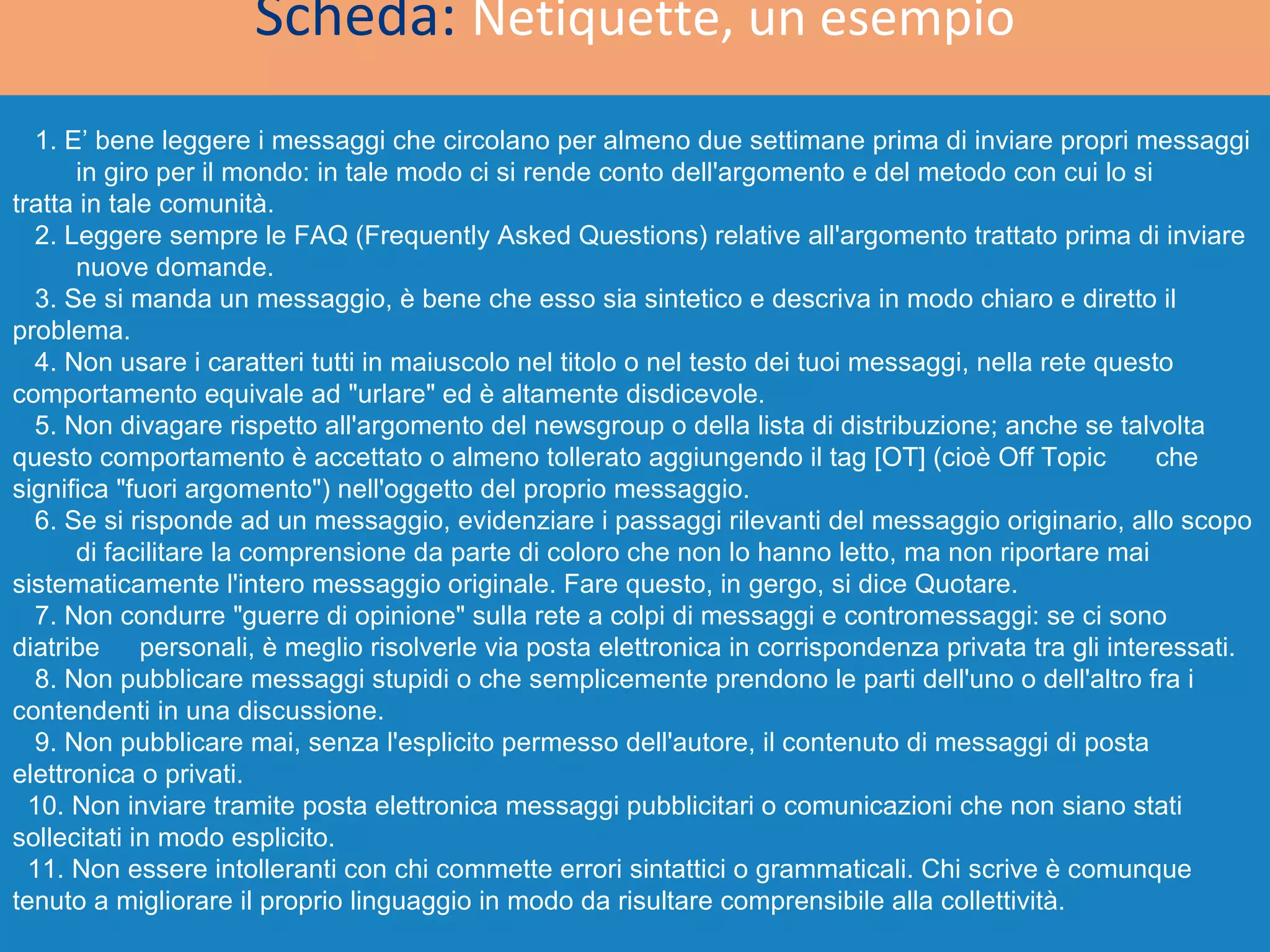 Scheda:  Netiquette, un esempio 1. E’ bene leggere i messaggi che circolano per almeno due settimane prima di inviare propri messaggi  in giro per il mondo: in tale modo ci si rende conto dell'argomento e del metodo con cui lo si  tratta in tale comunità. 2. Leggere sempre le FAQ (Frequently Asked Questions) relative all'argomento trattato prima di inviare  nuove domande. 3. Se si manda un messaggio, è bene che esso sia sintetico e descriva in modo chiaro e diretto il  problema. 4. Non usare i caratteri tutti in maiuscolo nel titolo o nel testo dei tuoi messaggi, nella rete questo  comportamento equivale ad &quot;urlare&quot; ed è altamente disdicevole. 5. Non divagare rispetto all'argomento del newsgroup o della lista di distribuzione; anche se talvolta  questo comportamento è accettato o almeno tollerato aggiungendo il tag [OT] (cioè Off Topic  che significa &quot;fuori argomento&quot;) nell'oggetto del proprio messaggio. 6. Se si risponde ad un messaggio, evidenziare i passaggi rilevanti del messaggio originario, allo scopo  di facilitare la comprensione da parte di coloro che non lo hanno letto, ma non riportare mai  sistematicamente l'intero messaggio originale. Fare questo, in gergo, si dice Quotare. 7. Non condurre &quot;guerre di opinione&quot; sulla rete a colpi di messaggi e contromessaggi: se ci sono diatribe  personali, è meglio risolverle via posta elettronica in corrispondenza privata tra gli interessati. 8. Non pubblicare messaggi stupidi o che semplicemente prendono le parti dell'uno o dell'altro fra i  contendenti in una discussione. 9. Non pubblicare mai, senza l'esplicito permesso dell'autore, il contenuto di messaggi di posta  elettronica o privati. 10. Non inviare tramite posta elettronica messaggi pubblicitari o comunicazioni che non siano stati  sollecitati in modo esplicito. 11. Non essere intolleranti con chi commette errori sintattici o grammaticali. Chi scrive è comunque  tenuto a migliorare il proprio linguaggio in modo da risultare comprensibile alla collettività. 