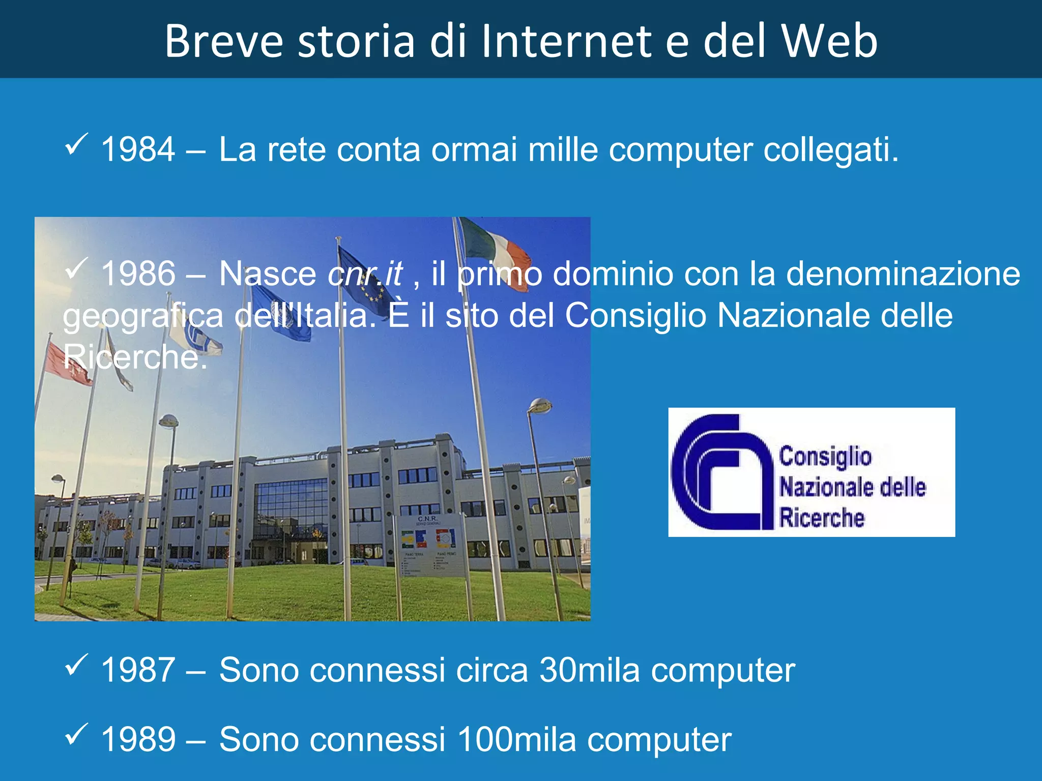 Breve storia di Internet e del Web 1984  – La rete conta ormai mille computer collegati. 1986  – Nasce  cnr.it  , il primo dominio con la denominazione geografica dell'Italia. È il sito del Consiglio Nazionale delle Ricerche. 1989  – Sono connessi 100mila computer 1987  – Sono connessi circa 30mila computer 