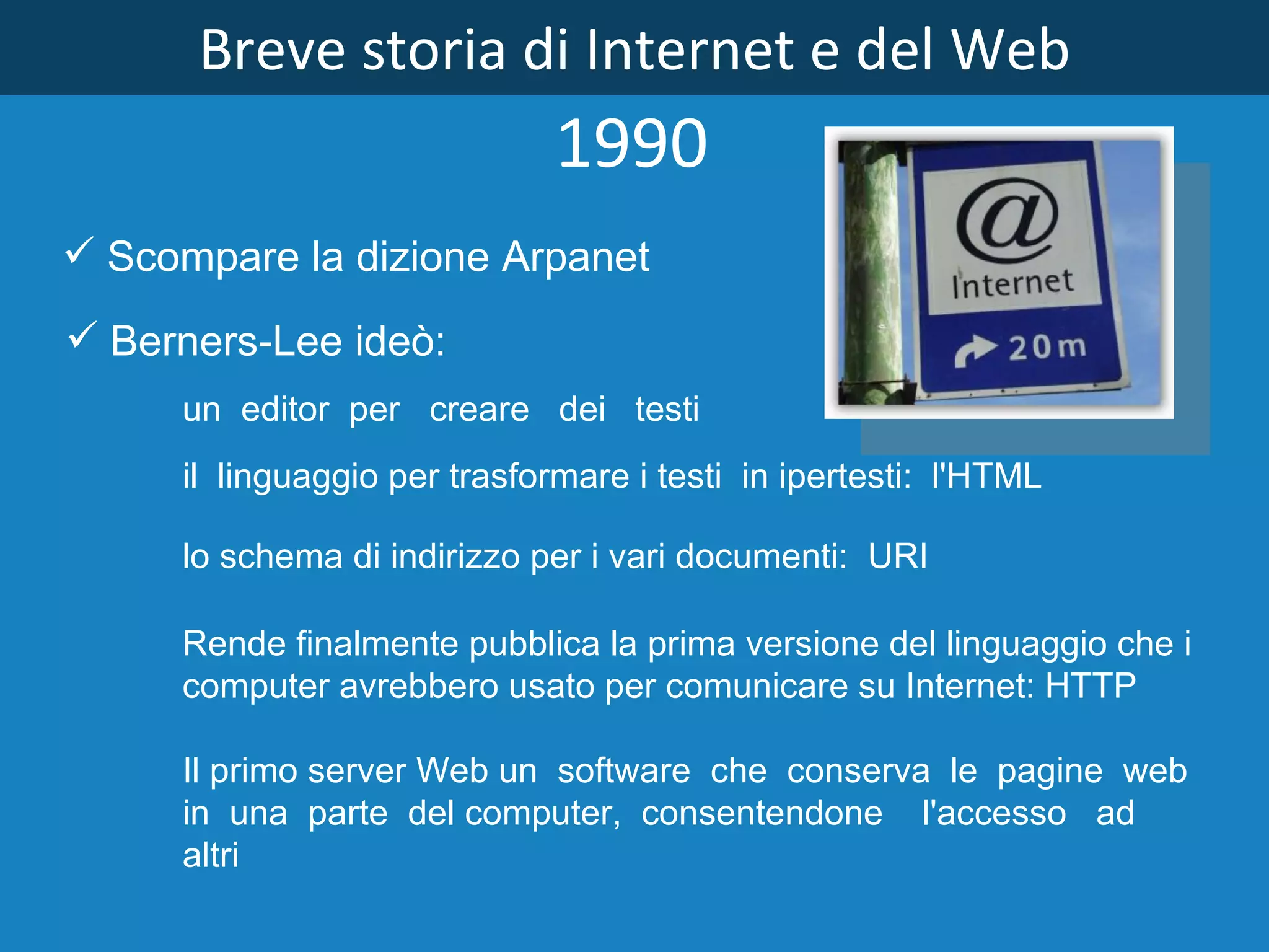 Breve storia di Internet e del Web 1990 Scompare la dizione Arpanet   Il primo server Web un  software  che  conserva  le  pagine  web  in  una  parte  del computer,  consentendone    l'accesso   ad  altri Berners­Lee ideò: un  editor  per   creare   dei   testi il  linguaggio per trasformare i testi  in ipertesti:  l'HTML lo schema di indirizzo per i vari documenti:  URI Rende finalmente pubblica la prima versione del linguaggio che i  computer avrebbero usato per comunicare su Internet: HTTP 