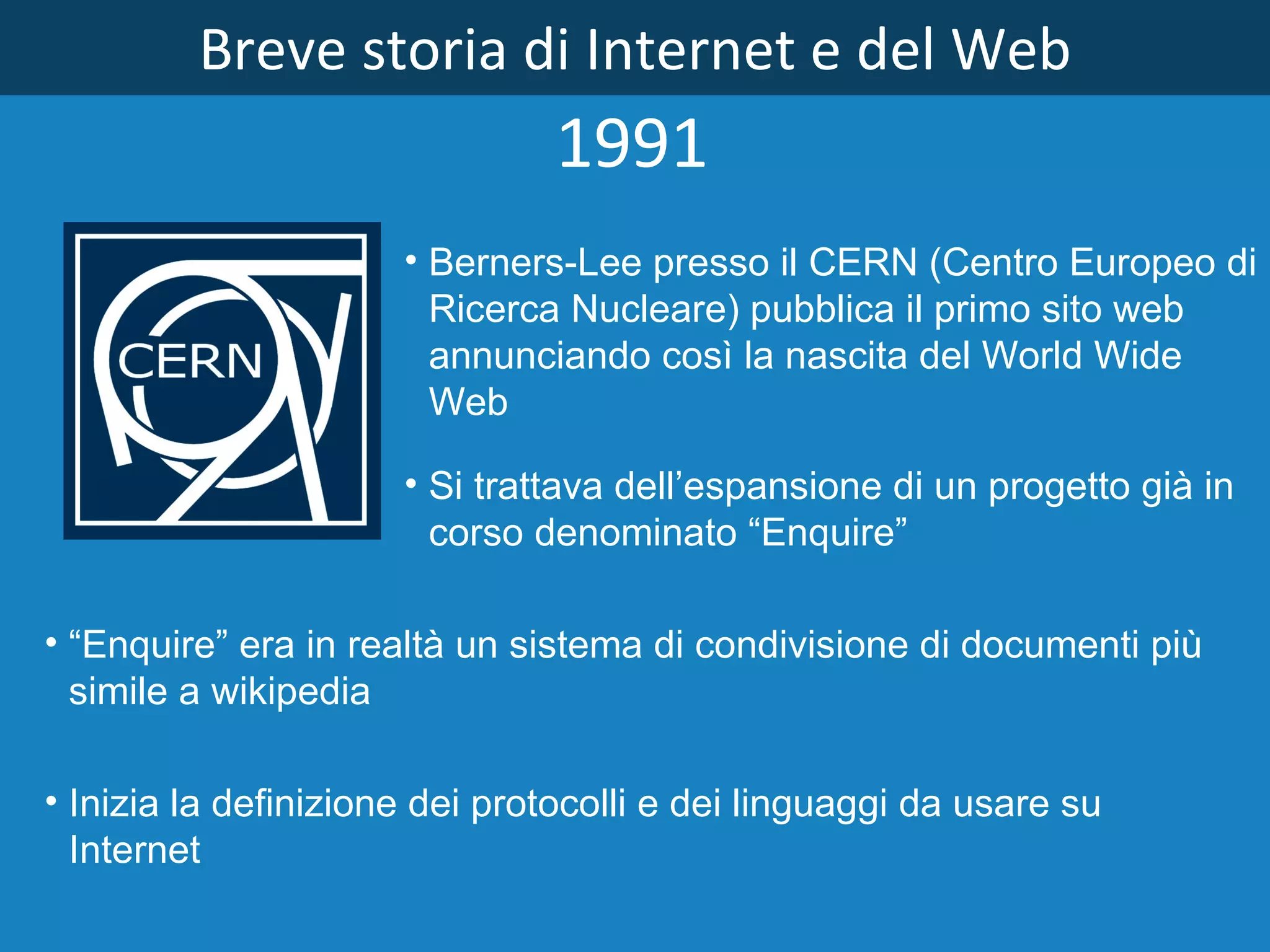 Breve storia di Internet e del Web Si trattava dell’espansione di un progetto già in corso denominato “Enquire” 1991 Berners­Lee presso il CERN (Centro Europeo di Ricerca Nucleare) pubblica il primo sito web annunciando così la nascita del World Wide Web Inizia la definizione dei protocolli e dei linguaggi da usare su Internet “ Enquire” era in realtà un sistema di condivisione di documenti più simile a wikipedia 