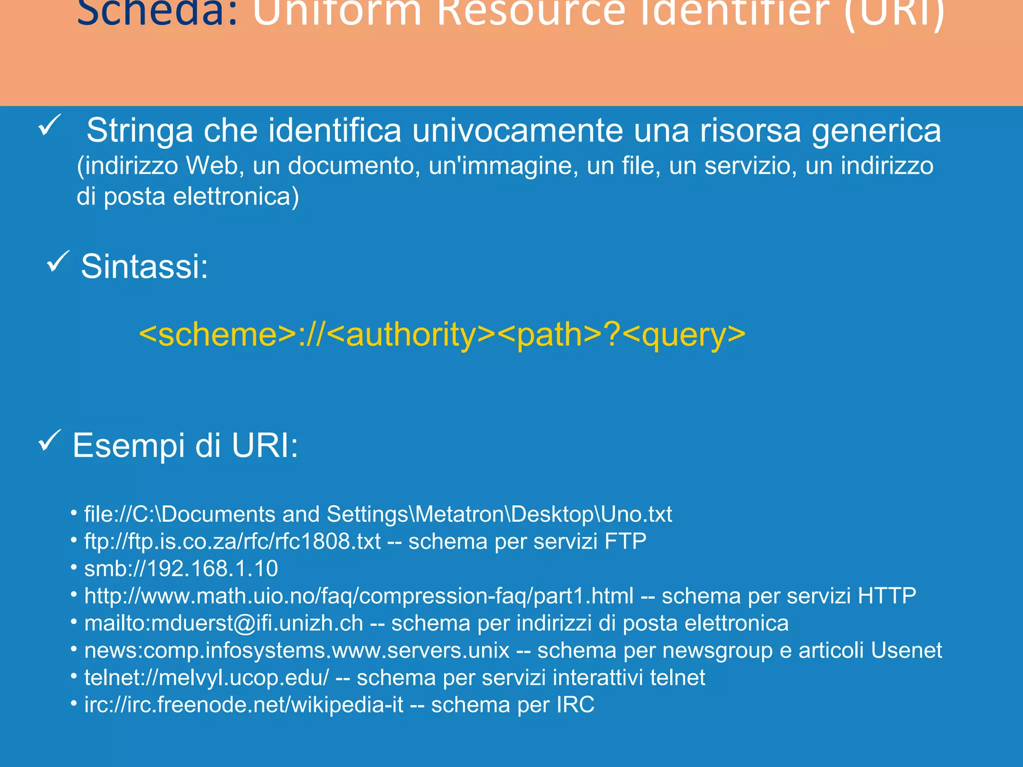 Scheda:  Uniform Resource Identifier (URI) Stringa che identifica univocamente una risorsa generica  (indirizzo Web, un documento, un'immagine, un file, un servizio, un indirizzo di posta elettronica) <scheme>://<authority><path>?<query> file://C:\Documents and Settings\Metatron\Desktop\Uno.txt  ftp://ftp.is.co.za/rfc/rfc1808.txt -- schema per servizi FTP s mb://192.168.1.10 http://www.math.uio.no/faq/compression-faq/part1.html -- schema per servizi HTTP mailto:mduerst@ifi.unizh.ch -- schema per indirizzi di posta elettronica news:comp.infosystems.www.servers.unix -- schema per newsgroup e articoli Usenet telnet://melvyl.ucop.edu/ -- schema per servizi interattivi telnet irc://irc.freenode.net/wikipedia-it -- schema per IRC Esempi di URI: Sintassi: 