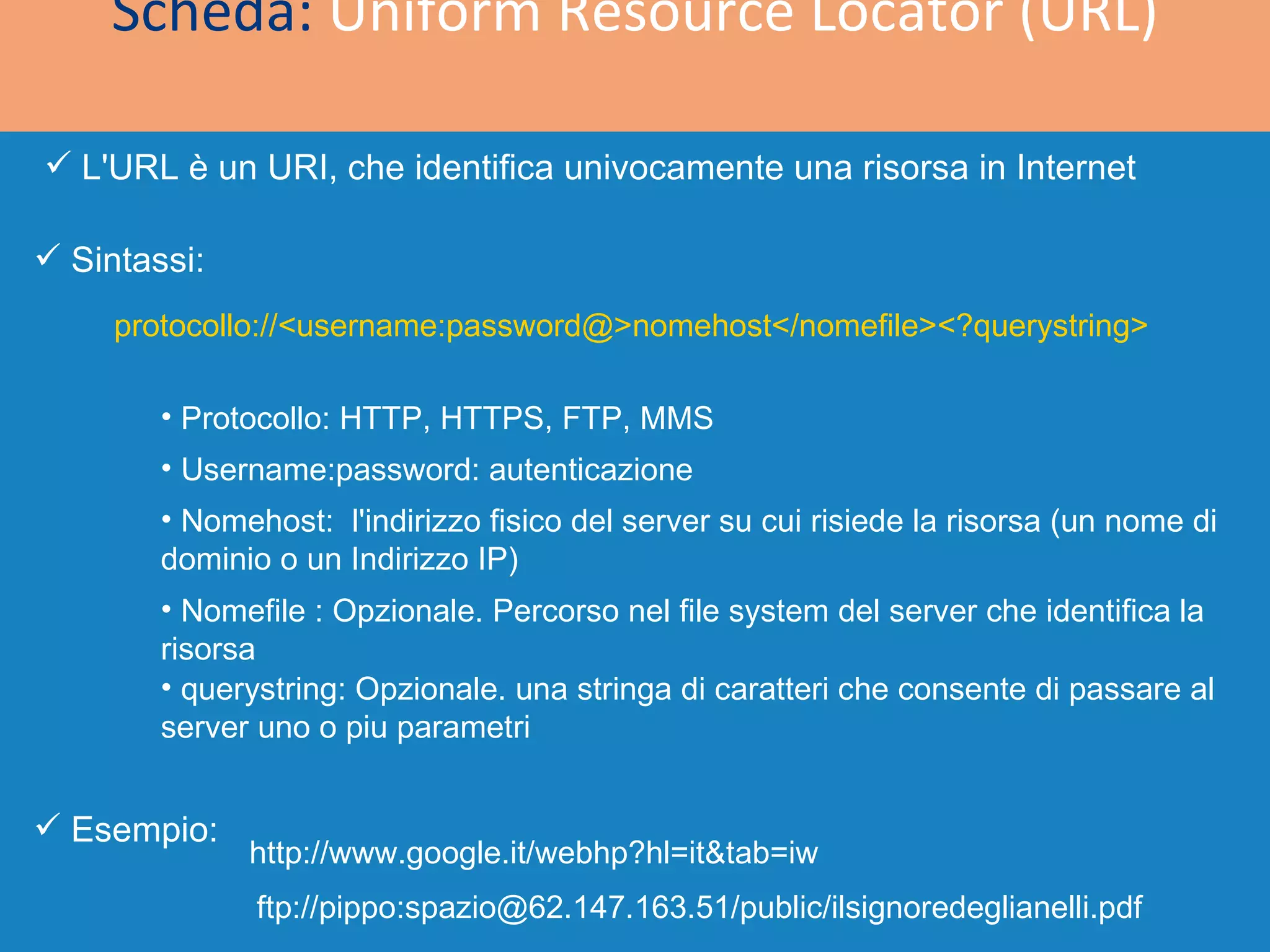 Scheda:  Uniform Resource Locator (URL) L'URL è un URI, che identifica univocamente una risorsa in Internet  protocollo://<username:password@>nomehost</nomefile><?querystring> Sintassi: Esempio: http://www.google.it/webhp?hl=it&tab=iw ftp://pippo:spazio@62.147.163.51/public/ilsignoredeglianelli.pdf Protocollo: HTTP, HTTPS, FTP, MMS Username:password: autenticazione Nomehost:  l'indirizzo fisico del server su cui risiede la risorsa (un nome di dominio o un Indirizzo IP) Nomefile : Opzionale. Percorso nel file system del server che identifica la  risorsa  querystring: Opzionale. una stringa di caratteri che consente di passare al server uno o piu parametri 