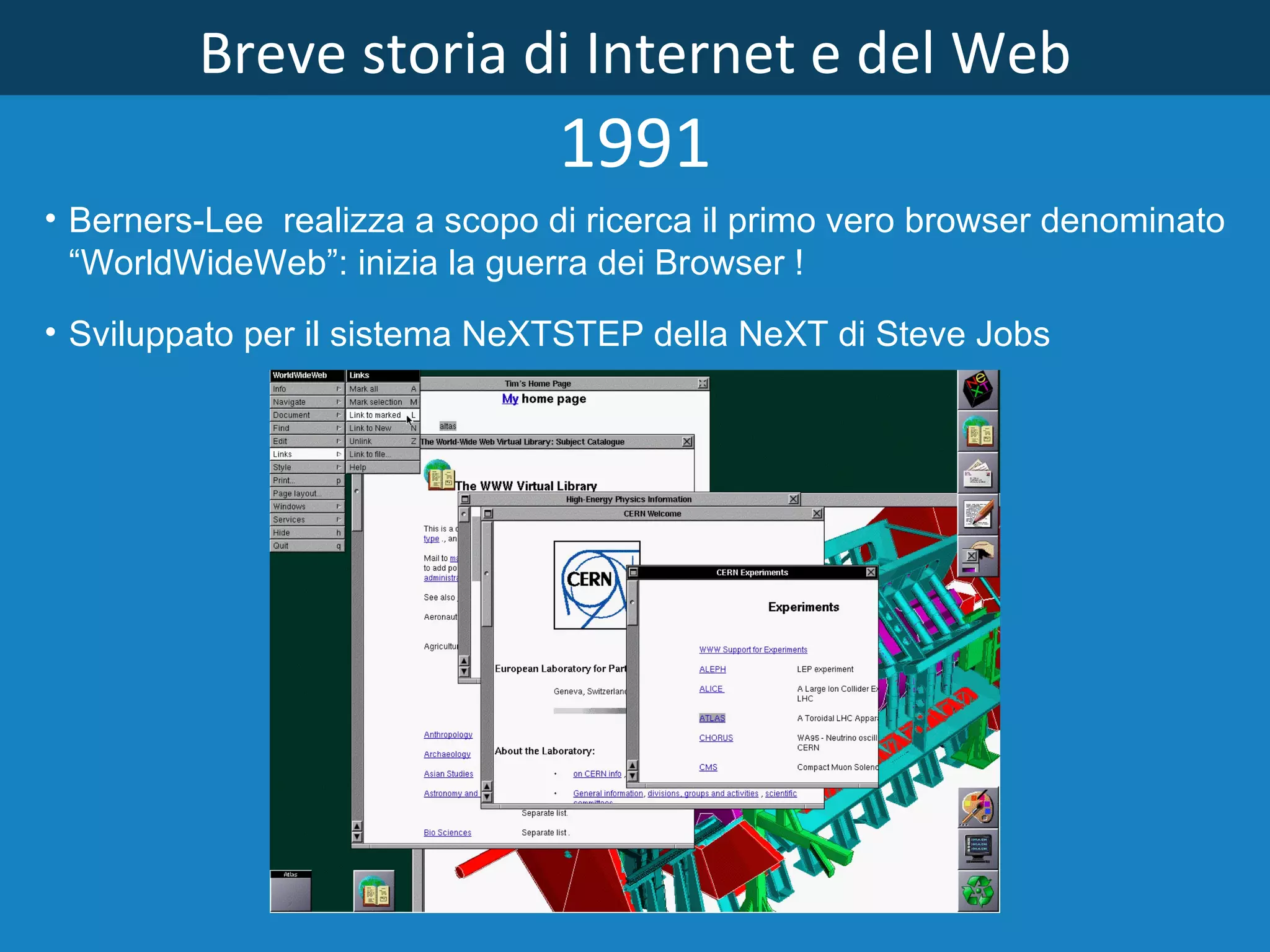 Breve storia di Internet e del Web 1991 Berners­Lee  realizza a scopo di ricerca il primo vero browser denominato “WorldWideWeb”: inizia la guerra dei Browser ! Sviluppato per il sistema NeXTSTEP della NeXT di Steve Jobs 