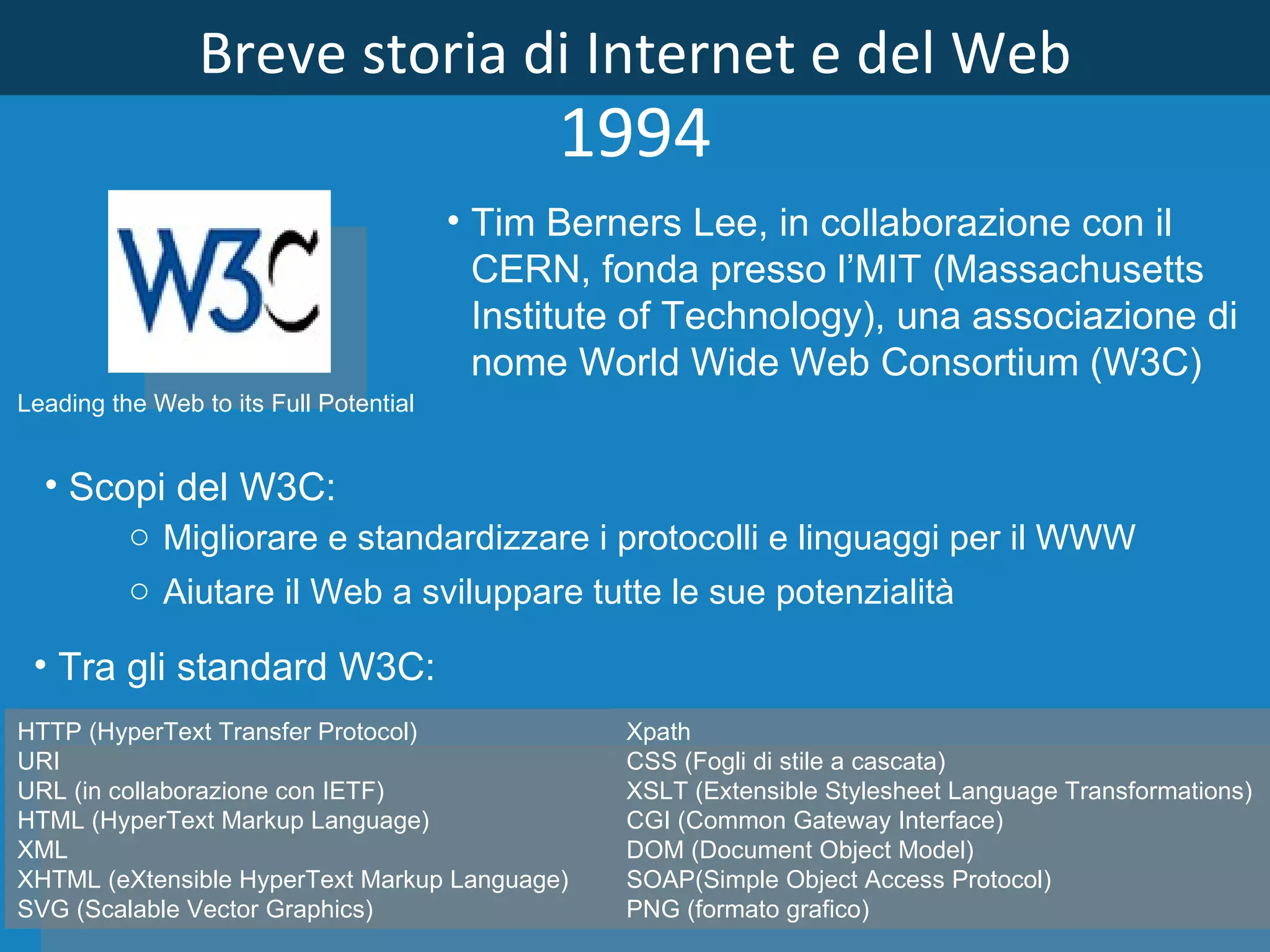 Breve storia di Internet e del Web 1994 Tim Berners Lee, in collaborazione con il CERN, fonda presso l’MIT (Massachusetts Institute of Technology), una associazione di nome World Wide Web Consortium (W3C) HTTP (HyperText Transfer Protocol) URI URL (in collaborazione con IETF) HTML (HyperText Markup Language) XML XHTML (eXtensible HyperText Markup Language) SVG (Scalable Vector Graphics) Xpath CSS (Fogli di stile a cascata) XSLT (Extensible Stylesheet Language Transformations) CGI (Common Gateway Interface) DOM (Document Object Model) SOAP(Simple Object Access Protocol) PNG (formato grafico) Tra gli standard W3C: Scopi del W3C: Migliorare e standardizzare i protocolli e linguaggi per il WWW Aiutare il Web a sviluppare tutte le sue potenzialità   Leading the Web to its Full Potential 