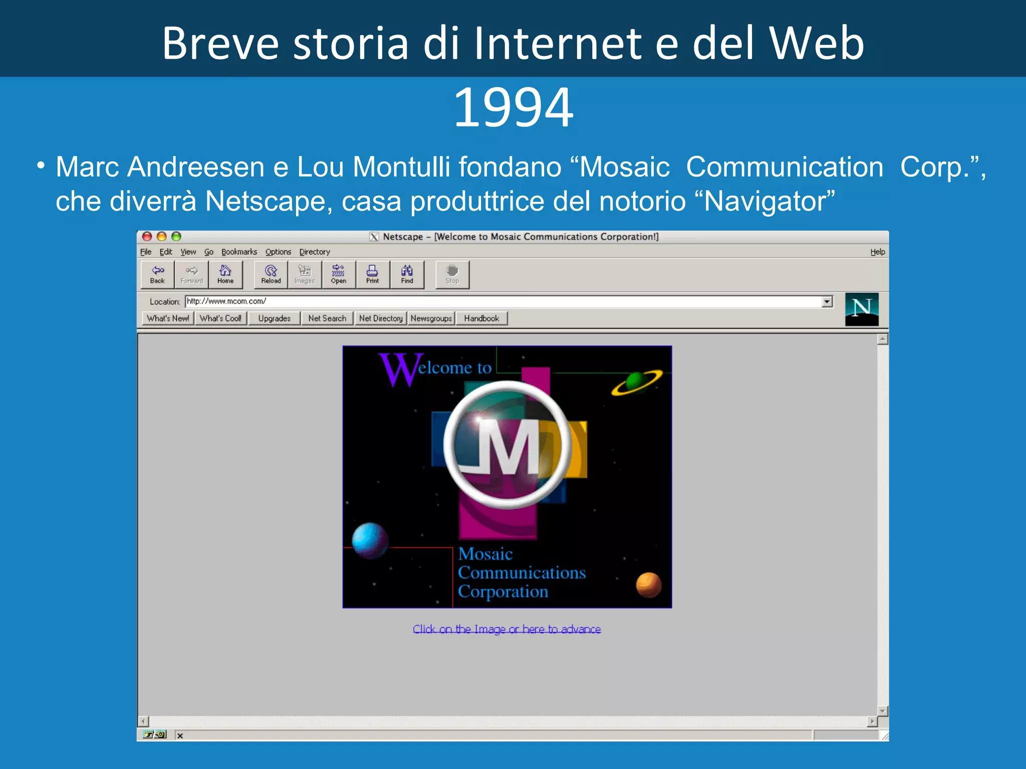 Breve storia di Internet e del Web 1994 Marc Andreesen e Lou Montulli fondano “Mosaic  Communication  Corp.”,  che diverrà Netscape, casa produttrice del notorio “Navigator”   
