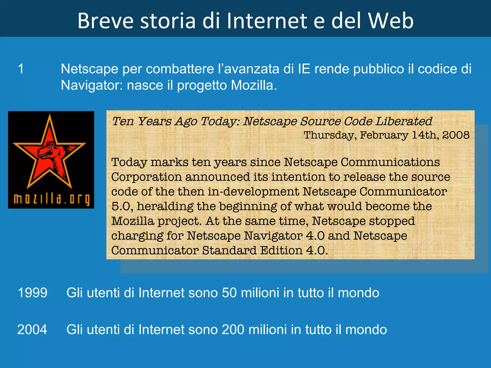 Breve storia di Internet e del Web Ten Years Ago Today: Netscape Source Code Liberated Thursday, February 14th, 2008 Today marks ten years since Netscape Communications Corporation announced its intention to release the source code of the then in-development Netscape Communicator 5.0, heralding the beginning of what would become the Mozilla project. At the same time, Netscape stopped charging for Netscape Navigator 4.0 and Netscape Communicator Standard Edition 4.0. Netscape per combattere l’avanzata di IE rende pubblico il codice di Navigator: nasce il progetto Mozilla. 1999 Gli utenti di Internet sono 50 milioni in tutto il mondo 2004 Gli utenti di Internet sono 200 milioni in tutto il mondo   