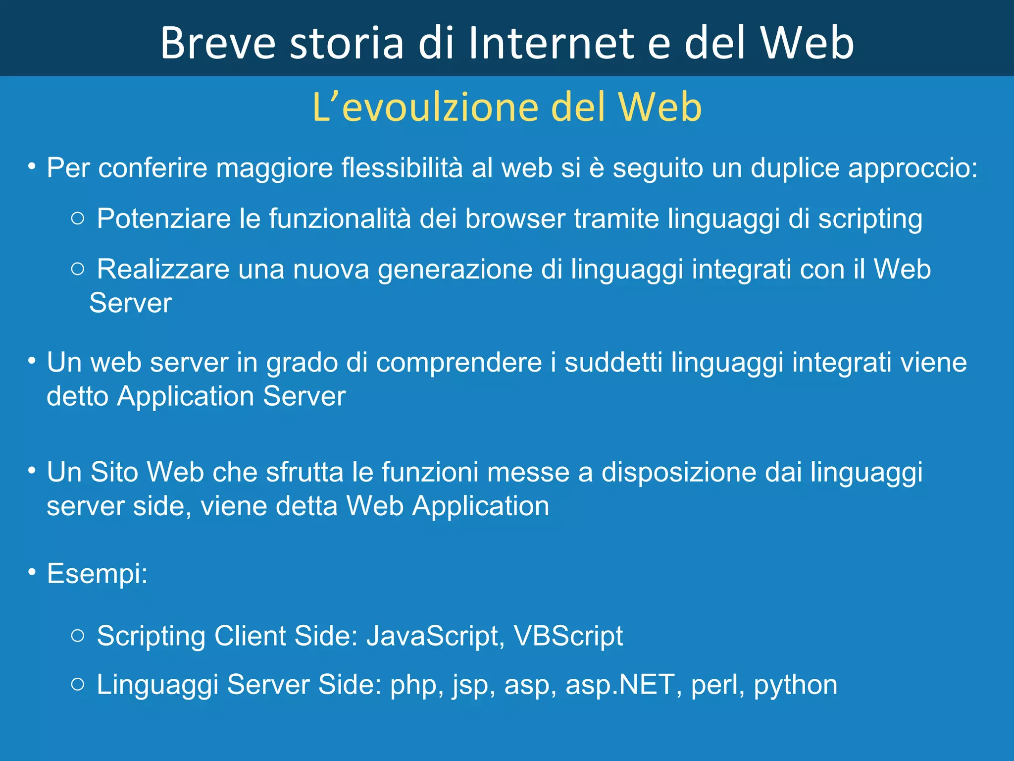 Breve storia di Internet e del Web L’evoulzione del Web Per conferire maggiore flessibilità al web si è seguito un duplice approccio: Potenziare le funzionalità dei browser tramite linguaggi di scripting  Realizzare una nuova generazione di linguaggi integrati con il Web Server Un web server in grado di comprendere i suddetti linguaggi integrati viene detto Application Server Un Sito Web che sfrutta le funzioni messe a disposizione dai linguaggi server side, viene detta Web Application Esempi: Scripting Client Side: JavaScript, VBScript Linguaggi Server Side: php, jsp, asp, asp.NET, perl, python 