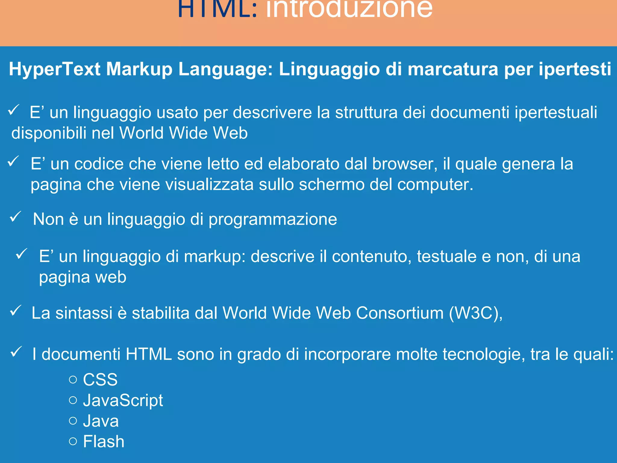 HyperText Markup Language: Linguaggio di marcatura per ipertesti HTML:  introduzione   E’ un linguaggio usato per descrivere la struttura dei documenti ipertestuali  disponibili nel World Wide Web E’ un codice che viene letto ed elaborato dal browser, il quale genera la  pagina che viene visualizzata sullo schermo del computer. Non è un linguaggio di programmazione E’ un linguaggio di markup: descrive il contenuto, testuale e non, di una  pagina web La sintassi è stabilita dal World Wide Web Consortium (W3C), I documenti HTML sono in grado di incorporare molte tecnologie, tra le quali: CSS JavaScript Java Flash 