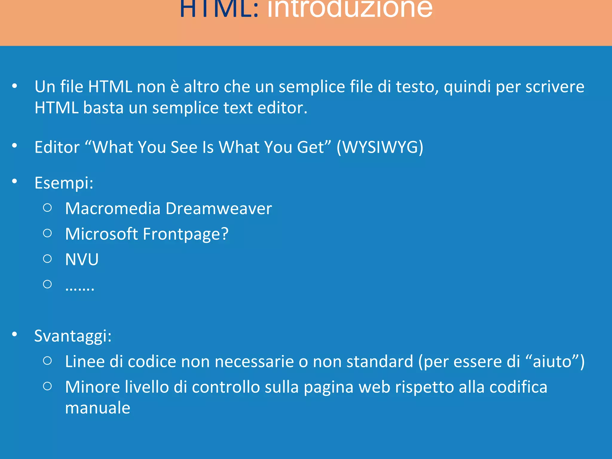 Un file HTML non è altro che un semplice file di testo, quindi per scrivere HTML basta un semplice text editor. HTML:  introduzione Esempi: Macromedia Dreamweaver  Microsoft Frontpage? NVU …… . Editor “What You See Is What You Get” (WYSIWYG) Svantaggi: Linee di codice non necessarie o non standard (per essere di “aiuto”) Minore livello di controllo sulla pagina web rispetto alla codifica manuale 