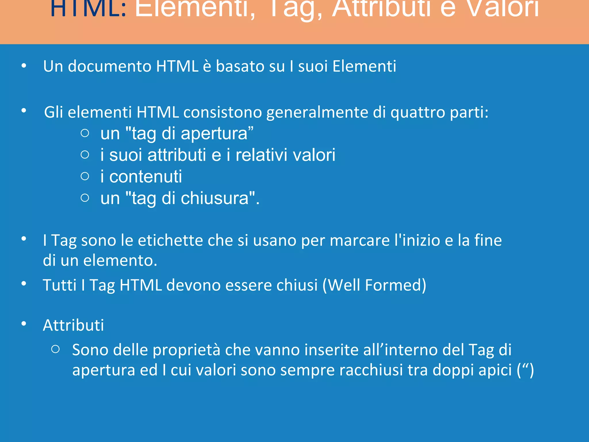 Un documento HTML è basato su I suoi Elementi HTML:  Elementi, Tag, Attributi e Valori I Tag sono le etichette che si usano per marcare l'inizio e la fine di un elemento. Tutti I Tag HTML devono essere chiusi (Well Formed) Gli elementi HTML consistono generalmente di quattro parti: un &quot;tag di apertura”  i suoi attributi e i relativi valori i contenuti  un &quot;tag di chiusura&quot;. Attributi Sono delle proprietà che vanno inserite all’interno del Tag di apertura ed I cui valori sono sempre racchiusi tra doppi apici (“) 