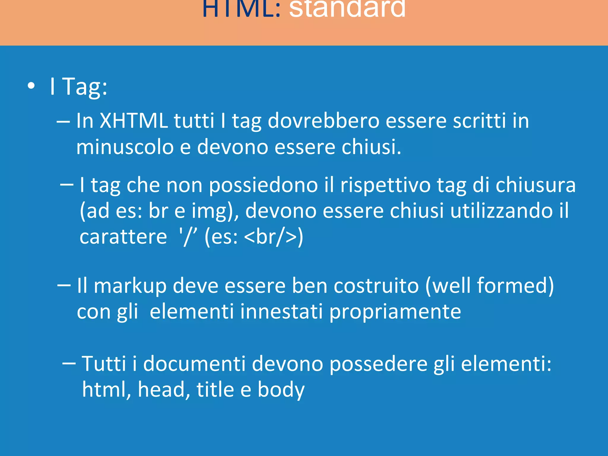 I Tag: In XHTML tutti I tag dovrebbero essere scritti in minuscolo e devono essere chiusi. HTML:  standard I tag che non possiedono il rispettivo tag di chiusura (ad es: br e img), devono essere chiusi utilizzando il carattere  '/’ (es: <br/>) Il markup deve essere ben costruito (well formed) con gli  elementi innestati propriamente Tutti i documenti devono possedere gli elementi: html, head, title e body  