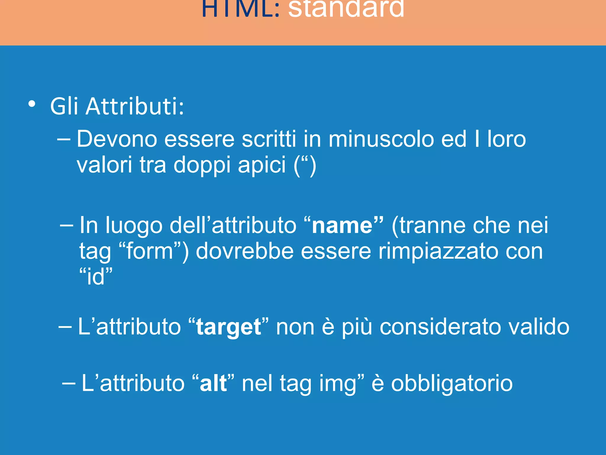 HTML:  standard Gli Attributi: Devono essere scritti in minuscolo ed I loro valori tra doppi apici (“) In luogo dell’attributo “ name”  (tranne che nei tag “form”) dovrebbe essere rimpiazzato con “id” L’attributo “ target ” non è più considerato valido L’attributo “ alt ” nel tag img” è obbligatorio 